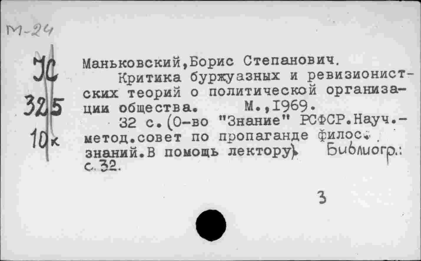 ﻿
32.5 и к
Маньковский,Борис Степанович.
Критика буржуазных и ревизионист ских теорий о политической организации общества. М.,1969»
32 с. (0-во ’’Знание” РСФСР.Науч.-метод.совет по пропаганде филос.. . знаний.В помощь лектору^ Библиогр.: